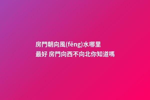 房門朝向風(fēng)水哪里最好 房門向西不向北你知道嗎